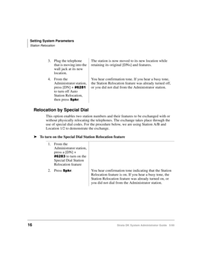 Page 26Setting System Parameters
Station Relocation
16Strata DK System Administrator Guide   5/00
Relocation by Special Dial
This option enables two station numbers and their features to be exchanged with or 
without physically relocating the telephones. The exchange takes place through the 
use of special dial codes. For the procedure below, we are using Station A/B and 
Location 1/2 to demonstrate the exchange.
➤To turn on the Special Dial Station Relocation feature
3. Plug the telephone 
that is moving into...