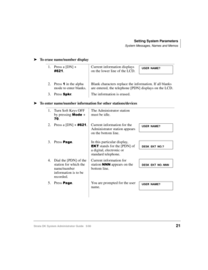Page 31Setting System Parameters
System Messages, Names and Memos
Strata DK System Administrator Guide   5/0021
➤To erase name/number display
➤To enter name/number information for other stations/devices
1. Press a [DN] + 

.Current information displays 
on the lower line of the LCD.
2. Press 
 in the alpha 
mode to enter blanks.Blank characters replace the information. If all blanks 
are entered, the telephone [PDN] displays on the LCD.
3. Press 
$. The information is erased.
1. Turn Soft Keys OFF 
by...
