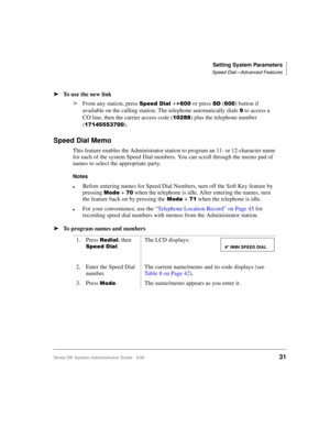 Page 41Setting System Parameters
Speed Dial—Advanced Features
Strata DK System Administrator Guide   5/0031
➤To use the new link
➤From any station, press 
	+
or press  () button if 
available on the calling station. The telephone automatically dials 
 to access a 
CO line, then the carrier access code (
!!) plus the telephone number 
(
  ).
Speed Dial Memo
This feature enables the Administrator station to program an 11- or 12-character name 
for each of the system Speed Dial...