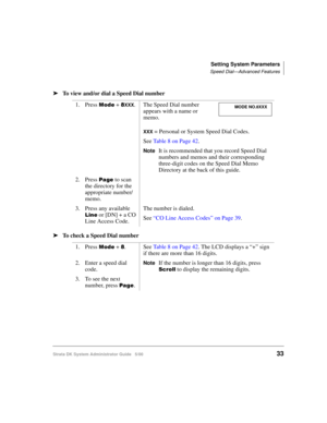 Page 43Setting System Parameters
Speed Dial—Advanced Features
Strata DK System Administrator Guide   5/0033
➤To view and/or dial a Speed Dial number
➤To check a Speed Dial number
1. Press .	 + !XXX. The Speed Dial number 
appears with a name or 
memo.
XXX = Personal or System Speed Dial Codes.
See Table 8 on Page 42.
NoteIt is recommended that you record Speed Dial 
numbers and memos and their corresponding 
three-digit codes on the Speed Dial Memo 
Directory at the back of this guide.
2. Press  to scan...