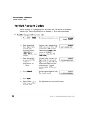 Page 46Setting System Parameters
Verified Account Codes
36Strata DK System Administrator Guide   5/00
Verified Account Codes
Adding, deleting, or changing Verified Account Codes can be done at designated 
stations only. The privileged stations are assigned by the system programmer.
➤To add or change verified account codes
1. Press [DN] + 
. You hear a confirmation tone.
2. Enter the desired 
three-digit verified 
account code 
reference number 
(
~) or 
(
~) for some 
systems.Account codes appear on...