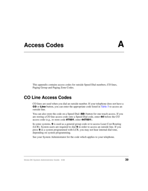 Page 49Strata DK System Administrator Guide   5/0039
Access CodesA
This appendix contains access codes for outside Speed Dial numbers, CO lines, 
Paging Group and Paging Zone Codes.
CO Line Access Codes
CO lines are used when you dial an outside number. If your telephone does not have a 
16 or & button, you can enter the appropriate code listed in Ta b l e  5 to access an 
outside line.
You can also store the code on a Speed Dial (
) button for one-touch access. If you 
are storing a CO line access code...
