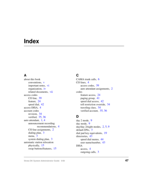 Page 57Strata DK System Administrator Guide   5/0047
Index
A
about this book
conventions,
v
important notes,vi
organization,iv
related documents,vii
access codes
CO line,
39
feature,24
speed dial,42
access DISA,4
account codes
revision,
34
verified,35, 36
auto attendant,1, 4
announcement recording 
recommendations,
4
CO line assignments,2
dialing plan,3
menu,3
system dialing plan,3
automatic station relocation
physically,
15
swap buttons/features,15
C
CAMA trunk calls,6
CO lines,4
access codes,39
auto attendant...