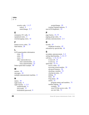 Page 58Index
E ~ S
48Strata DK System Administrator Guide   5/00
security code,1, 4, 5
cancel,6
enter/change,5, 7
E
emergency 911 calls,6
equipment notes,iv
external paging zones,41
F
feature access codes,24
flash button,28
L
LCD name/number information
clear,
20
enter,20
erase,21
other stations/devices
enter name/number,
21
erase name/number,22
linked speed dial example,30
M
memos,18
messages,18
multiple announcement machine,4
N
names,18
night mode,9
night transfer,1, 2, 9
enable/disable,9
lock mode,11...
