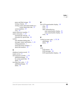 Page 59Index
T ~ W
Strata DK System Administrator Guide   5/0049
pause and flash storage,28
storing a feature,23
storing system speed dial number in a 
system speed dial code,
23
system numbers,23
view,33
station (directory) number,3
station relocation,1, 14
automatically relocate,15
relocation by special dial,16
system
auto attendant dialing plan,
3
messages, names and memos,1, 18
setting parameters,1
speed dial memo numbers,1
speed dial numbers,23
T
telephone location record,31
tenant service,9
toll...