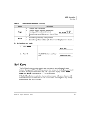 Page 103LCD Operation
Soft Keys
Strata DK Digital Telephone   6/0091
➤To Exit from any Mode
Soft Keys
The Soft Key feature provides a quick-and-easy way to access frequently-used 
features during a call. When Soft Keys are on, they replace the Mode, Page, and Scroll 
functions. When your telephone is idle, Soft Keys do not display and the 

	, 

, and  keys operate as LCD control buttons.
If the Soft Key feature is activated at your station, you can still access features with 
feature buttons (fixed...