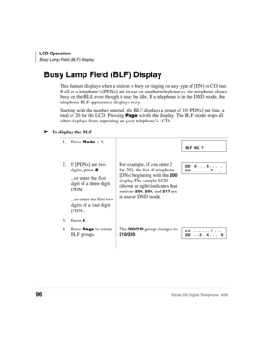 Page 108LCD Operation
Busy Lamp Field (BLF) Display
96Strata DK Digital Telephone   6/00
Busy Lamp Field (BLF) Display
This feature displays when a station is busy or ringing on any type of [DN] or CO line. 
If all or a telephone’s [PDNs] are in use on another telephone(s), the telephone shows 
busy on the BLF, even though it may be idle. If a telephone is in the DND mode, the 
telephone BLF appearance displays busy.
Starting with the number entered, the BLF displays a group of 10 [PDNs] per line; a 
total of 20...