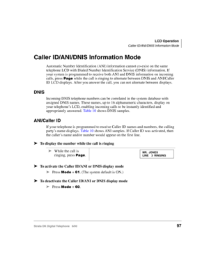Page 109LCD Operation
Caller ID/ANI/DNIS Information Mode
Strata DK Digital Telephone   6/0097
Caller ID/ANI/DNIS Information Mode
Automatic Number Identification (ANI) information cannot co-exist on the same 
telephone LCD with Dialed Number Identification Service (DNIS) information. If 
your system is programmed to receive both ANI and DNIS information on incoming 
calls, press 

 while the call is ringing to alternate between DNIS and ANI/Caller 
ID LCD displays. After you answer the call, you can not...