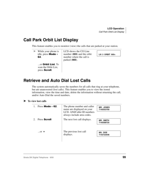 Page 111LCD Operation
Call Park Orbit List Display
Strata DK Digital Telephone   6/0099
Call Park Orbit List Display
This feature enables you to monitor (view) the calls that are parked at your station.
Retrieve and Auto Dial Lost Calls
The system automatically saves the numbers for all calls that ring at your telephone, 
but are unanswered (lost calls). This feature enables you to view the stored 
information, view the time and date, delete the information without returning the call, 
and/or Auto Dial the saved...