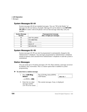 Page 116LCD Operation
Messages
104Strata DK Digital Telephone   6/00
System Messages 60~64
System messages 60~64 are standard messages. You can “fill in the blanks” of 
messages 62~64 (see below). Example: Message 64 can be edited to read 
RETURN 
ON JAN. 4
. Callers with LCD phones will see that message when they call your 
number. 
System Messages 65~99
System messages 65~99 can only be programmed or permanently changed at the 
Administrator’s telephone. Any messages programmed at Administrator’s telephone...