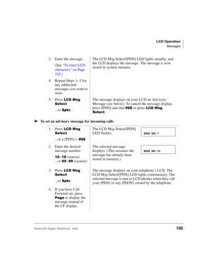 Page 117LCD Operation
Messages
Strata DK Digital Telephone   6/00105
➤To set an advisory message for incoming calls
3. Enter the message.
(See “To enter LCD 
characters” on Page 
102.)The LCD Msg Select/[PDN] LED lights steadily, and 
the LCD displays the message. The message is now 
stored in system memory.
4. Repeat Steps 1~3 for 
any additional 
messages you want to 
store.
5. Press 
$



...or .
The message displays on your LCD an Advisory 
Message (see below). To cancel the message display,...