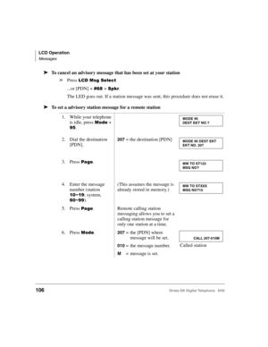 Page 118LCD Operation
Messages
106Strata DK Digital Telephone   6/00
➤To cancel an advisory message that has been set at your station
➤
Press $


...or [PDN] + &1+ .
The LED goes out. If a station message was sent, this procedure does not erase it.
➤To set a advisory station message for a remote station
1. While your telephone 
is idle, press 

	 + 
8.
2. Dial the destination 
[PDN].
207 = the destination [PDN]
3. Press 
.
4. Enter the message 
number (station 
#!6#8; system, 
&!688).
(This...