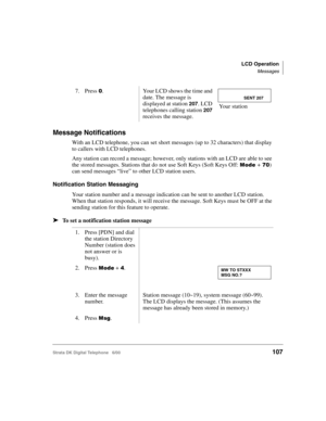 Page 119LCD Operation
Messages
Strata DK Digital Telephone   6/00107
Message Notifications
With an LCD telephone, you can set short messages (up to 32 characters) that display 
to callers with LCD telephones. 
Any station can record a message; however, only stations with an LCD are able to see 
the stored messages. Stations that do not use Soft Keys (Soft Keys Off: 

	+!) 
can send messages “live” to other LCD station users.
Notification Station Messaging
Your station number and a message indication can be...