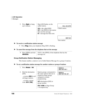Page 120LCD Operation
Messages
108Strata DK Digital Telephone   6/00
➤To receive a notification station message
➤
Press 

 when your telephone Msg LED is flashing.
➤To cancel the message from the telephone that set the message
Group Notification Station Messaging
This feature enables a station to set a Called Station Message for a group of stations.
➤To set a notification station message for another station or group of stations
5. Press  or hang 
up to release.Msg LED flashes on the 
called station.
204 =...