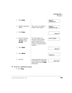Page 121LCD Operation
Messages
Strata DK Digital Telephone   6/00109
➤To receive a notification message
➤
Press 

. 3. Press 

.
4. Dial the originating 
[PDN].
This can be your number or 
another station number.
5. Press 
.
6. Enter the message 
number (station 
#!6#8; system, 
&!688).
The LCD displays the 
message. In this example, 
system message 60 was 
entered. (This assumes the 
message is already stored in 
memory.)
7. Press 
.
8. Press 

	.
9. Press 
!.At the destination station, the 
LCD...