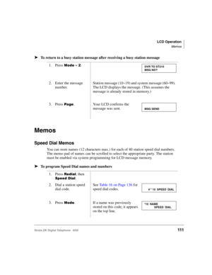 Page 123LCD Operation
Memos
Strata DK Digital Telephone   6/00111
➤To return to a busy station message after receiving a busy station message
Memos
Speed Dial Memos
You can store names (12 characters max.) for each of 40 station speed dial numbers. 
The memo pad of names can be scrolled to select the appropriate party. The station 
must be enabled via system programming for LCD message memory.
➤To program Speed Dial names and numbers
1. Press 
	 + .
2. Enter the message 
number.
Station message (10~19) and...