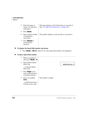 Page 124LCD Operation
Memos
112Strata DK Digital Telephone   6/00
➤To display the Speed Dial number and memo
➤
Press 
	 + 1=6=, where X~X is the speed dial number to be displayed.
➤To dial a Speed Dial number
4. Enter the name or 
memo (12 characters 
maximum).The name appears on the bottom line as you enter it. 
(See “To enter LCD characters” on Page 102.)
5. Press 
	.
6. Enter a phone number 
(16 characters 
maximum).
The number displays on the top line as you enter it.
7. Press 	 to 
record data in...