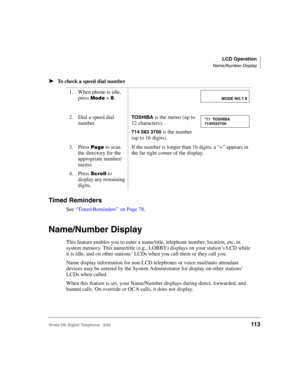 Page 125LCD Operation
Name/Number Display
Strata DK Digital Telephone   6/00113
➤To check a speed dial number
Timed Reminders
See “Timed Reminders” on Page 78.
Name/Number Display
This feature enables you to enter a name/title, telephone number, location, etc. in 
system memory. This name/title (e.g., LOBBY) displays on your station’s LCD while 
it is idle, and on other stations’ LCDs when you call them or they call you. 
Name display information for non-LCD telephones or voice mail/auto attendant 
devices may...