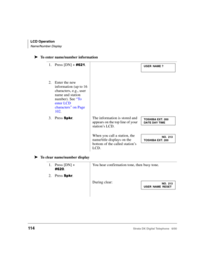 Page 126LCD Operation
Name/Number Display
114Strata DK Digital Telephone   6/00
➤To enter name/number information
➤To clear name/number display
1. Press [DN] + &#.
2. Enter the new 
information (up to 16 
characters, e.g., user 
name and station 
number). See “To  
enter LCD 
characters” on Page 
102.
 
3. Press .The information is stored and 
appears on the top line of your 
station’s LCD. 
When you call a station, the 
name/title displays on the 
bottom of the called station’s 
LCD.
1. Press [DN] + 
&!....