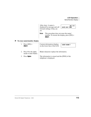Page 127LCD Operation
Name/Number Display
Strata DK Digital Telephone   6/00115
➤To erase name/number displayAfter clear: A name is 
displaced by message and call 
forward settings if they are 
set.
NoteThis procedure does not erase the name/
number. To restore the display, press [DN] + 
&#.
1. Press [DN] + 
&#.
Current information displays 
on the lower line of the LCD.
2. Press # in the alpha 
mode to enter blanks.Blank characters replace the information.
3. Press .The information is erased and the [PDN]...