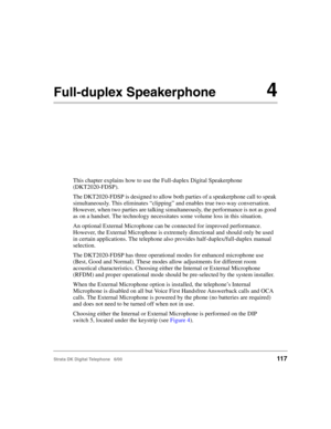 Page 129Strata DK Digital Telephone   6/00117
Full-duplex Speakerphone4
This chapter explains how to use the Full-duplex Digital Speakerphone 
(DKT2020-FDSP).
The DKT2020-FDSP is designed to allow both parties of a speakerphone call to speak 
simultaneously. This eliminates “clipping” and enables true two-way conversation. 
However, when two parties are talking simultaneously, the performance is not as good 
as on a handset. The technology necessitates some volume loss in this situation.
An optional External...