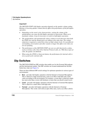 Page 130Full-duplex Speakerphone
Dip Switches
118Strata DK Digital Telephone   6/00
Important!
The DKT2020-FDSP’s full-duplex operation depends on the speaker volume setting. 
Raising or lowering speaker volume directly affects the performance of the full-duplex 
operation.
Depending on the room’s echo characteristics, raising the volume of the 
speakerphone can cause the full-duplex operation to deteriorate. When set to 
maximum volume, it may be necessary to switch to half-duplex operation.
The speakerphone...