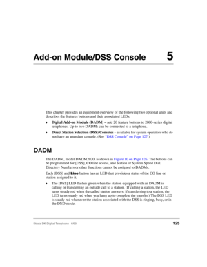 Page 137Strata DK Digital Telephone   6/00125
Add-on Module/DSS Console5
This chapter provides an equipment overview of the following two optional units and 
describes the features buttons and their associated LEDs.
Digital Add-on Module (DADM) – add 20 feature buttons to 2000-series digital 
telephones. Up to two DADMs can be connected to a telephone.
Direct Station Selection (DSS) Consoles – available for system operators who do 
not have an attendant console. (See “DSS Console” on Page 127.)
DADM
The DADM,...