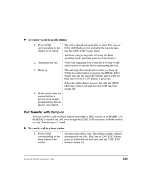 Page 141Strata DK Digital Telephone   6/00129
➤To transfer a call to an idle station
Call Transfer with Camp-on
You can transfer a call to a busy station from either a DSS console or an DADM. Use 
the [DSS] to transfer the call, even though the [DSS] LED associated with the station 
you are “transferring to” is red.
➤To transfer call to a busy station
1. Press [DSS] 
corresponding to the 
station to be called.The call is placed automatically on hold. The Line or 
[DN] LED flashes green at double the on-hold...