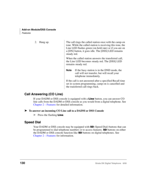 Page 142Add-on Module/DSS Console
Features
130Strata DK Digital Telephone   6/00
Call Answering (CO Line)
If your DADM or DSS console is equipped with a  button, you can answer CO 
line calls from the DADM or DSS console as you would from a digital telephone. See 
Chapter 2 – Features for detailed information.
➤To answer an incoming CO Line call to a DADM or DSS Console
➤
Press the flashing .
Speed Dial
Your DADM or DSS console may be equipped with $ (Speed Dial) buttons that can 
be programmed to dial...