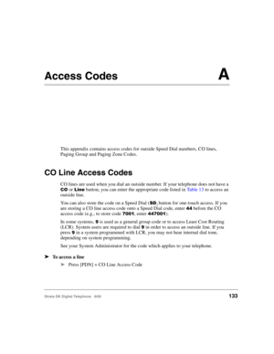 Page 145Strata DK Digital Telephone   6/00133
Access CodesA
This appendix contains access codes for outside Speed Dial numbers, CO lines, 
Paging Group and Paging Zone Codes.
CO Line Access Codes
CO lines are used when you dial an outside number. If your telephone does not have a 
7 or  button, you can enter the appropriate code listed in Table 13 to access an 
outside line.
You can also store the code on a Speed Dial (
$) button for one-touch access. If you 
are storing a CO line access code onto a Speed...