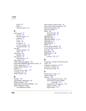 Page 160Index
C ~ F
148Strata DK Digital Telephone   6/00
Scroll,91
Spkr,6
volume control,4, 6
C
call forward,27
all calls,30
busy⁄no answer,32
external,34
fixed,33
modes,28
no answer,31
to voice systems,87
using the buttons,29
call park
orbit list display,
99
orbits,36
call pickup,40
directed,40
call transfer,42
with camp-on,42
call waiting,44
called station messaging,107
Caller ID/ANI/DNIS information mode,97
centrex application,137
centrex feature buttons,137
Cnf/Trn,4
CO Line access codes,133
conference...