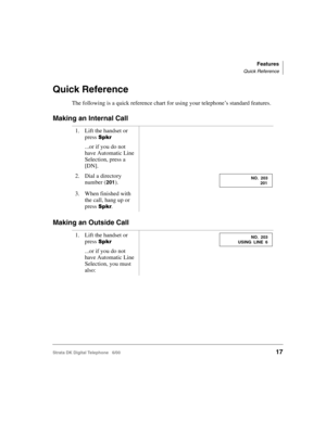 Page 29Features
Quick Reference
Strata DK Digital Telephone   6/0017
Quick Reference
The following is a quick reference chart for using your telephone’s standard features.
Making an Internal Call
Making an Outside Call
1. Lift the handset or 
press 

...or if you do not 
have Automatic Line 
Selection, press a 
[DN].
2. Dial a directory 
number (
201).
3. When finished with 
the call, hang up or 
press 
.
1. Lift the handset or 
press 

...or if you do not 
have Automatic Line 
Selection, you must...