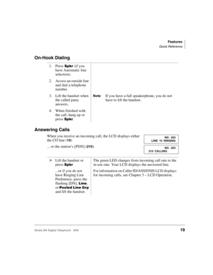 Page 31Features
Quick Reference
Strata DK Digital Telephone   6/0019
On-Hook Dialing
Answering Calls
When you receive an incoming call, the LCD displays either 
the CO line (
10)
... or the station’s [PDN] (
210). 1. Press 
(if you 
have Automatic line 
selection).
2. Access an outside line 
and dial a telephone 
number.
3. Lift the handset when 
the called party 
answers.
NoteIf you have a full speakerphone, you do not 
have to lift the handset.
4. When finished with 
the call, hang up or 
press 
....