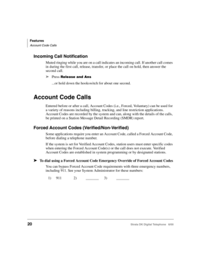 Page 32Features
Account Code Calls
20Strata DK Digital Telephone   6/00
Incoming Call Notification
Muted ringing while you are on a call indicates an incoming call. If another call comes 
in during the first call, release, transfer, or place the call on hold, then answer the 
second call.
➤Press 	
...or hold down the hookswitch for about one second.
Account Code Calls
Entered before or after a call, Account Codes (i.e., Forced, Voluntary) can be used for 
a variety of reasons including billing,...