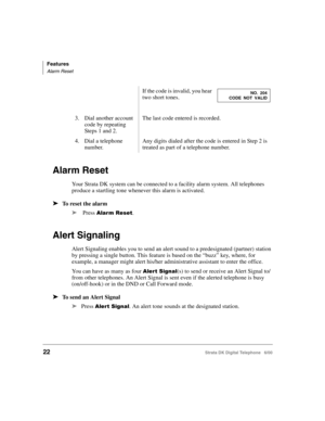 Page 34Features
Alarm Reset
22Strata DK Digital Telephone   6/00
Alarm Reset
Your Strata DK system can be connected to a facility alarm system. All telephones 
produce a startling tone whenever this alarm is activated.
➤To reset the alarm
➤
 Press ).
Alert Signaling
Alert Signaling enables you to send an alert sound to a predesignated (partner) station 
by pressing a single button. This feature is based on the “buzz” key, where, for 
example, a manager might alert his/her administrative assistant to...