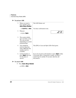 Page 36Features
Automatic Busy Redial (ABR)
24Strata DK Digital Telephone   6/00
➤To activate ABR
➤To cancel ABR
➤
Press ((.	
...or [DN] +   . 1. When you reach a 
busy number, press 
((.	
The LED flashes red.
...or   +   .You hear confirmation tone.
2. Hang up
...or press 
.
3. The system redials, 
up to 15 times, every 
30 or 60 seconds 
(depending on system 
programming).
4. Your telephone 
receives ring tone, 
when ABR dials the 
number and it is 
available.
The [DN] or...