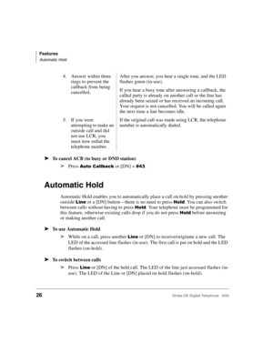 Page 38Features
Automatic Hold
26Strata DK Digital Telephone   6/00
➤To cancel ACB (to busy or DND station)
➤
Press (/ or [DN] +  0.
Automatic Hold
Automatic Hold enables you to automatically place a call on hold by pressing another 
outside 
 or a [DN] button—there is no need to press 	. You can also switch 
between calls without having to press 
	. Your telephone must be programmed for 
this feature, otherwise existing calls drop if you do not press 
	 before answering 
or making...