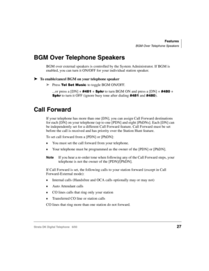 Page 39Features
BGM Over Telephone Speakers
Strata DK Digital Telephone   6/0027
BGM Over Telephone Speakers
BGM over external speakers is controlled by the System Administrator. If BGM is 
enabled, you can turn it ON/OFF for your individual station speaker.
➤To enable/cancel BGM on your telephone speaker
➤
Press       
 (   to toggle BGM ON/OFF.
...or press a [DN] + 
 1# +  to turn BGM ON and press a [DN] +  1! + 
 to turn it OFF (ignore busy tone after dialing  1# and  1!).
Call...