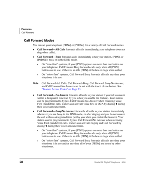 Page 40Features
Call Forward
28Strata DK Digital Telephone   6/00
Call Forward Modes
You can set your telephone [PDNs] or [PhDNs] for a variety of Call Forward modes:
Call Forward—All Calls forwards all calls immediately; your telephone does not 
ring when called.
Call Forward—Busy forwards calls immediately when your station, [PDN], or 
[PhDN] is busy or in the DND mode.
On “tone-first” systems, if your [PDN] appears on more than one button on 
your telephone, Call Forward Busy forwards calls only when all...