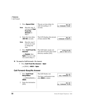 Page 44Features
Call Forward
32Strata DK Digital Telephone   6/00
➤To cancel a Call Forward—No Answer
➤
Press 23	,3 + 
...or [PDN] + &!0 + .
Call Forward–Busy/No Answer
3. Press 	$.
NoteSkip this step, if 
you pressed 

23	,
3
 in 
Step 1.
The pre-set time delay for 
calls forwarding is 12 
seconds.
4. Enter the time delay 
(
!16&!) seconds.
NoteSkip this step if 
you do not want 
to change the 
time.
The LCD displays the amount 
of time entered (
16).
5. Press...