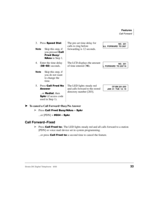 Page 45Features
Call Forward
Strata DK Digital Telephone   6/0033
➤To cancel a Call Forward–Busy/No Answer
➤
Press 23	(., + 
...or [PDN] + &!  + .
Call Forward–Fixed
➤Press 23	4. The LED lights steady red and all calls forward to a station 
[PDN] or voice mail device set in system programming.
...or press 
23	4 a second time to cancel the feature. 3. Press 
	$.
NoteSkip this step, if 
you pressed 

23	(.
,
 in Step 1.
The pre-set time delay for 
calls...