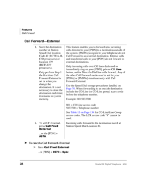 Page 46Features
Call Forward
34Strata DK Digital Telephone   6/00
Call Forward—External
➤To cancel a Call Forward–External
➤
Press 23	-5 
...or [PDN] + &! + . 1. Store the destination 
number at Station 
Speed Dial location 
Code 49 (RCTUA, B, 
C/D processors) or 
location 139 
(RCTUE/F 
processors).
Only perform Step 1 
the first time Call 
Forward-External is 
set or when you 
change the 
destination. It is not 
necessary to store the 
destination each time; 
it remains in system 
memory....