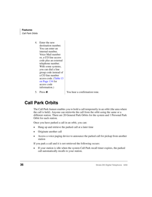 Page 48Features
Call Park Orbits
36Strata DK Digital Telephone   6/00
Call Park Orbits
The Call Park feature enables you to hold a call temporarily in an orbit (the area where 
the call is held). Anyone can retriev6e the call from the orbit using the same or a 
different station. There are 20 General Park Orbits for the system and 1 Personal Park 
Orbit for each station.
Once you have parked a call in an orbit, you can:
Hang up and retrieve the parked call at a later time
Originate another call
Access a...