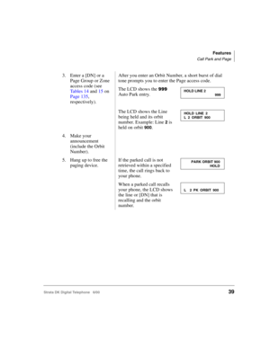 Page 51Features
Call Park and Page
Strata DK Digital Telephone   6/0039
3. Enter a [DN] or a 
Page Group or Zone 
access code (see 
Tables 14 and 15 on 
Page 135, 
respectively).After you enter an Orbit Number, a short burst of dial 
tone prompts you to enter the Page access code. 
The LCD shows the 
888 
Auto Park entry.
The LCD shows the Line 
being held and its orbit 
number. Example: Line 
2 is 
held on orbit 
900.
4. Make your 
announcement 
(include the Orbit 
Number).
5. Hang up to free the 
paging...