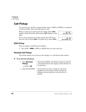 Page 52Features
Call Pickup
40Strata DK Digital Telephone   6/00
Call Pickup
You can pick up a call that is ringing another station’s [PDN] or [PhDN], a call placed 
on hold at another station and other types of calls.
When you pick up an internal call, the calling station [
200] 
displays on the left and the called station [
201] displays on the 
right.
If your call is picked up by another station, the LCD shows 
that your call to station [
200] was picked up by station [201].
[DN] Pickup
Picks up ringing or...