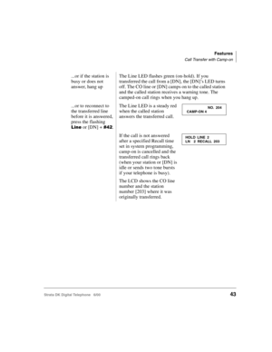 Page 55Features
Call Transfer with Camp-on
Strata DK Digital Telephone   6/0043
...or if the station is 
busy or does not 
answer, hang upThe Line LED flashes green (on-hold). If you 
transferred the call from a [DN], the [DN]’s LED turns 
off. The CO line or [DN] camps on to the called station 
and the called station receives a warning tone. The 
camped-on call rings when you hang up.
...or to reconnect to 
the transferred line 
before it is answered, 
press the flashing 
 or [DN] +  .
The Line LED is a...