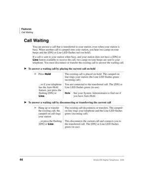 Page 56Features
Call Waiting
44Strata DK Digital Telephone   6/00
Call Waiting
You can answer a call that is transferred to your station, even when your station is 
busy. When another call is camped onto your station, you hear two camp-on tone 
beeps and the [DN] or Line LED flashes red (on-hold).
If a call is sent to your station when busy, and your station does not have a [DN] or 
 button available to receive the call, two camp-on tone beeps are sent to your 
telephone. You must disconnect or transfer the...