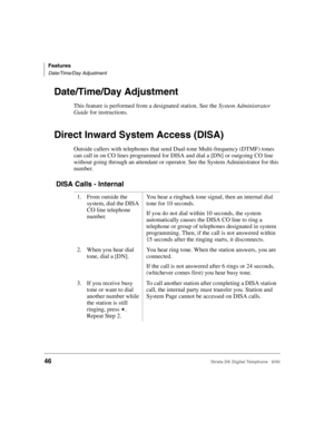 Page 58Features
Date/Time/Day Adjustment
46Strata DK Digital Telephone   6/00
Date/Time/Day Adjustment
This feature is performed from a designated station. See the System Administrator 
Guide for instructions.
Direct Inward System Access (DISA)
Outside callers with telephones that send Dual-tone Multi-frequency (DTMF) tones 
can call in on CO lines programmed for DISA and dial a [DN] or outgoing CO line 
without going through an attendant or operator. See the System Administrator for this 
number.
 DISA Calls -...