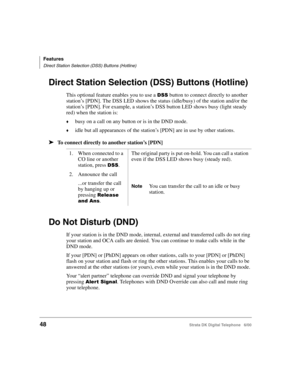 Page 60Features
Direct Station Selection (DSS) Buttons (Hotline)
48Strata DK Digital Telephone   6/00
Direct Station Selection (DSS) Buttons (Hotline)
This optional feature enables you to use a $ button to connect directly to another 
station’s [PDN]. The DSS LED shows the status (idle/busy) of the station and/or the 
station’s [PDN]. For example, a station’s DSS button LED shows busy (light steady 
red) when the station is:
busy on a call on any button or is in the DND mode.
idle but all appearances of the...