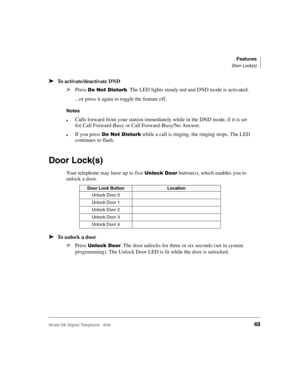 Page 61Features
Door Lock(s)
Strata DK Digital Telephone   6/0049
➤To activate/deactivate DND
➤
Press $,$(/. The LED lights steady red and DND mode is activated.
...or press it again to toggle the feature off.
Notes
Calls forward from your station immediately while in the DND mode, if it is set 
for Call Forward-Busy or Call Forward-Busy/No Answer.
If you press $,$(/ while a call is ringing, the ringing stops. The LED 
continues to flash.
Door Lock(s)
Your telephone may have up to five...